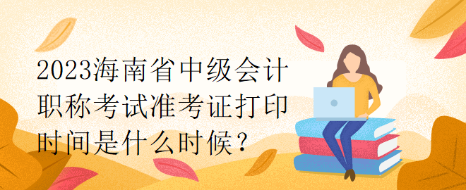 2023海南省中級會計職稱考試準考證打印時間是什么時候？