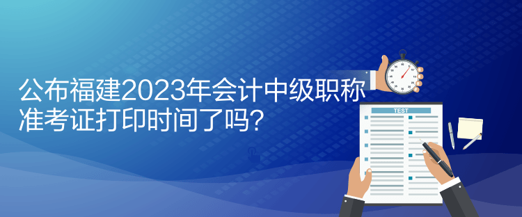 公布福建2023年會(huì)計(jì)中級(jí)職稱準(zhǔn)考證打印時(shí)間了嗎？