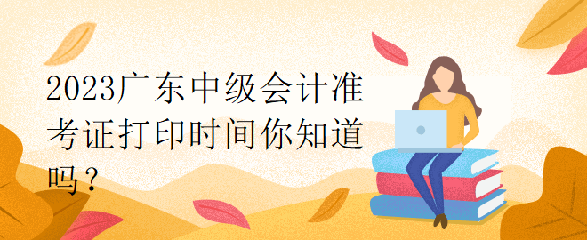 2023廣東中級會計準(zhǔn)考證打印時間你知道嗎？