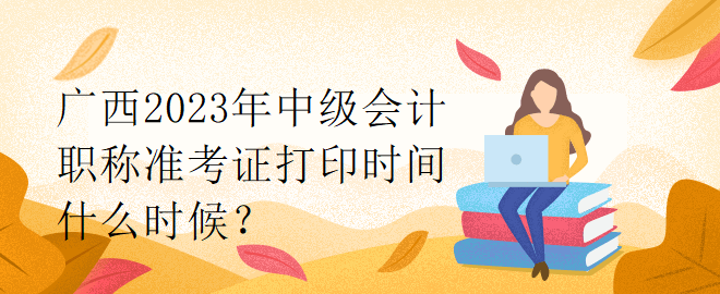 廣西2023年中級會計(jì)職稱準(zhǔn)考證打印時(shí)間什么時(shí)候？