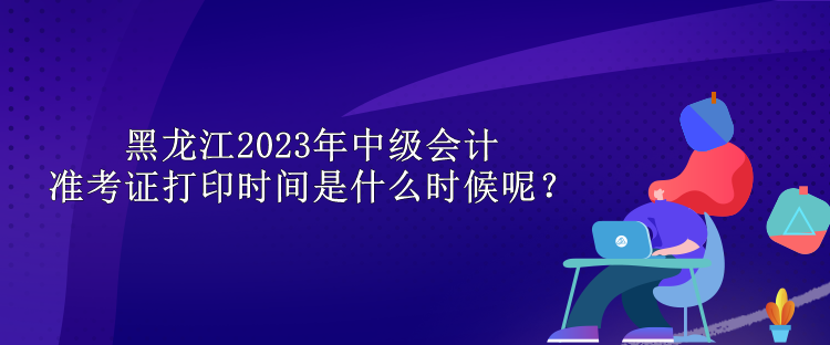 黑龍江2023年中級(jí)會(huì)計(jì)準(zhǔn)考證打印時(shí)間是什么時(shí)候呢？