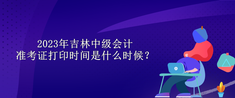 2023年吉林中級會計(jì)準(zhǔn)考證打印時(shí)間是什么時(shí)候？