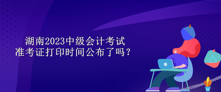 湖南2023中級(jí)會(huì)計(jì)考試準(zhǔn)考證打印時(shí)間公布了嗎？