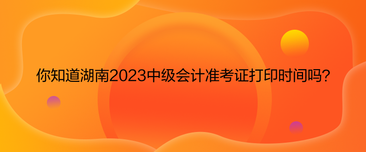 你知道湖南2023中級會計準考證打印時間嗎？