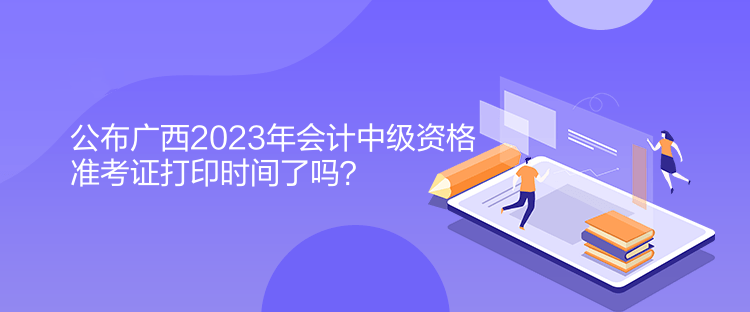 公布廣西2023年會(huì)計(jì)中級(jí)資格準(zhǔn)考證打印時(shí)間了嗎？