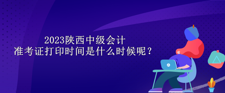 2023陜西中級會計準(zhǔn)考證打印時間是什么時候呢？