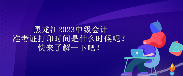 黑龍江2023中級會計準(zhǔn)考證打印時間是什么時候呢？快來了解一下吧！