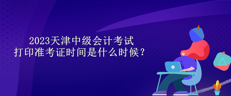 2023天津中級會計考試打印準(zhǔn)考證時間是什么時候？