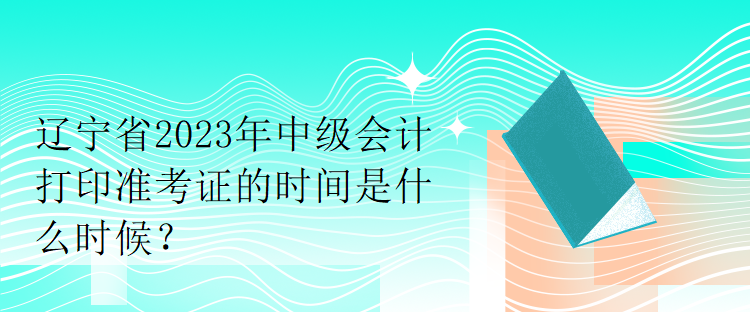 遼寧省2023年中級會計打印準(zhǔn)考證的時間是什么時候？