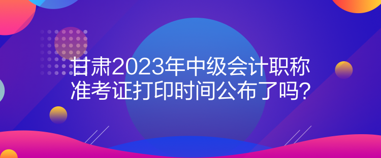 甘肅2023年中級會計職稱準考證打印時間公布了嗎？