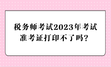 稅務師考試2023年考試準考證打印不了嗎？