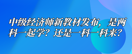 中級(jí)經(jīng)濟(jì)師新教材已發(fā)布，是兩科一起學(xué)？還是一科一科來？