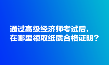 通過高級經(jīng)濟(jì)師考試后，在哪里領(lǐng)取紙質(zhì)合格證明？