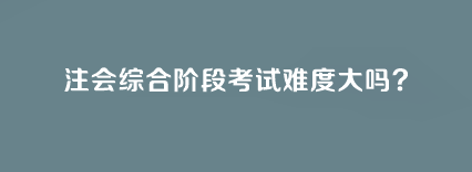 注會綜合階段考試難度大嗎？
