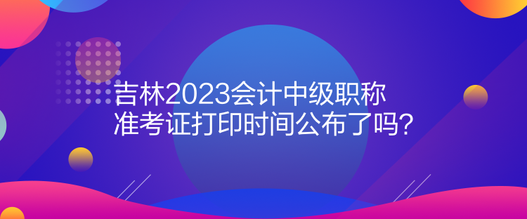 吉林2023會計(jì)中級職稱準(zhǔn)考證打印時(shí)間公布了嗎？