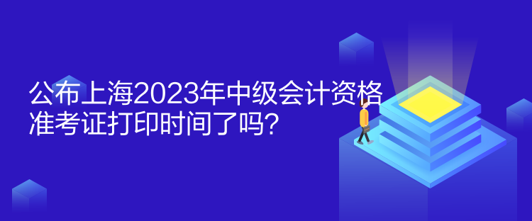 公布上海2023年中級會計資格準(zhǔn)考證打印時間了嗎？