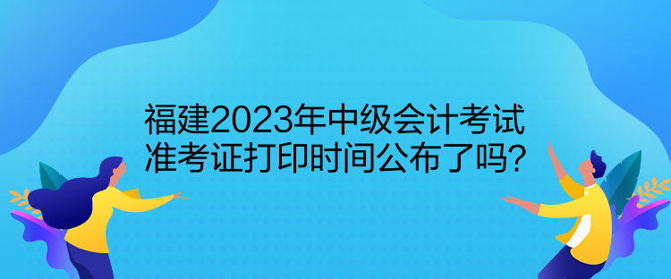 福建2023年中級會計考試準考證打印時間公布了嗎？