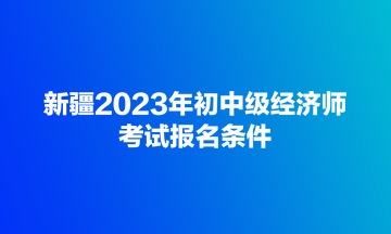 新疆2023年初中級經(jīng)濟(jì)師考試報(bào)名條件