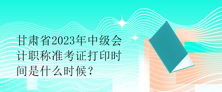 甘肅省2023年中級(jí)會(huì)計(jì)職稱準(zhǔn)考證打印時(shí)間是什么時(shí)候？
