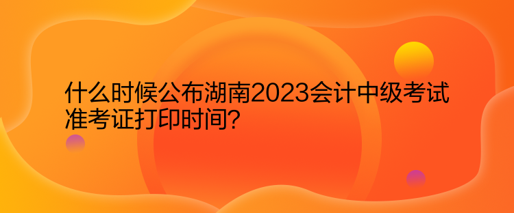 什么時候公布湖南2023會計中級考試準考證打印時間？