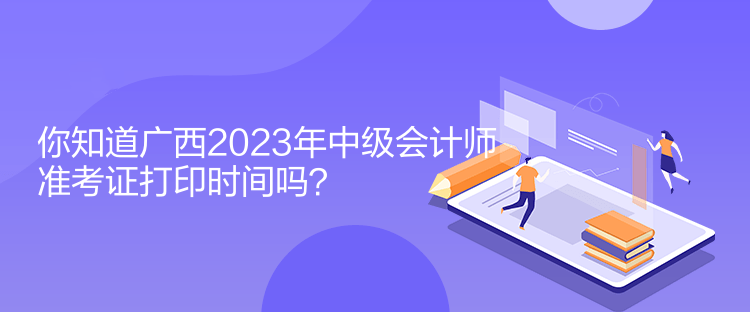 你知道廣西2023年中級會計師準(zhǔn)考證打印時間嗎？