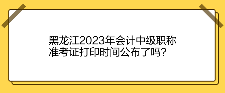 黑龍江2023年會(huì)計(jì)中級(jí)職稱(chēng)準(zhǔn)考證打印時(shí)間公布了嗎？