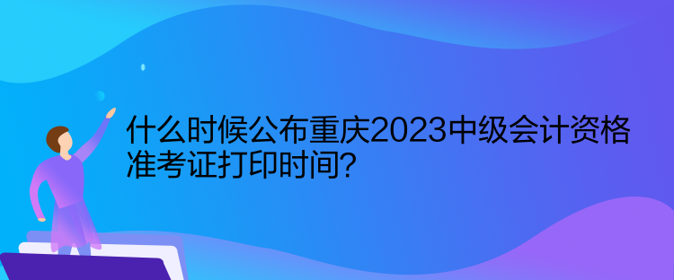 什么時候公布重慶2023中級會計資格準考證打印時間？