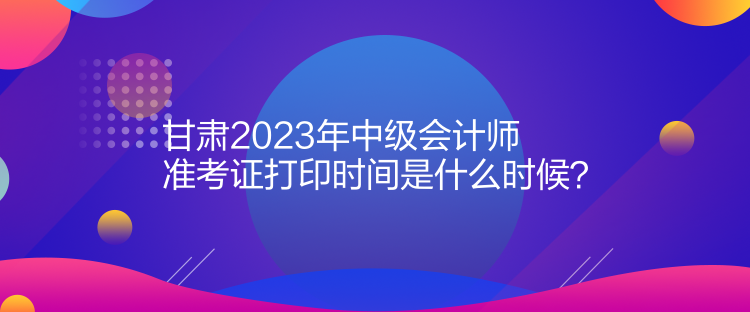 甘肅2023年中級(jí)會(huì)計(jì)師準(zhǔn)考證打印時(shí)間是什么時(shí)候？