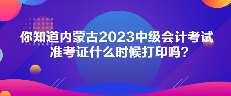 你知道內(nèi)蒙古2023中級(jí)會(huì)計(jì)考試準(zhǔn)考證什么時(shí)候打印嗎？