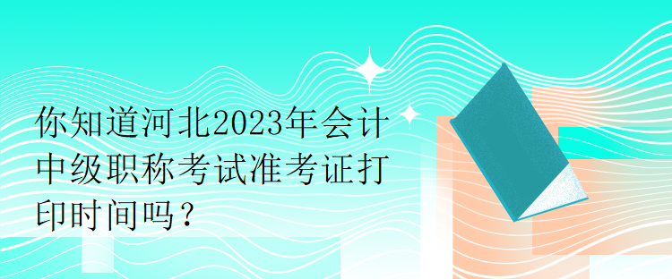 你知道河北2023年會計中級職稱考試準考證打印時間嗎？