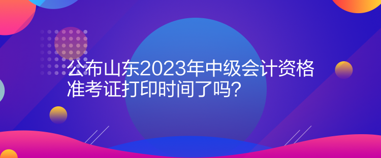 公布山東2023年中級會計資格準(zhǔn)考證打印時間了嗎？