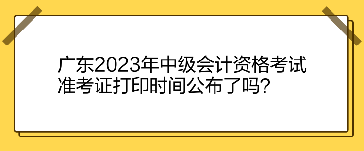 廣東2023年中級(jí)會(huì)計(jì)資格考試準(zhǔn)考證打印時(shí)間公布了嗎？
