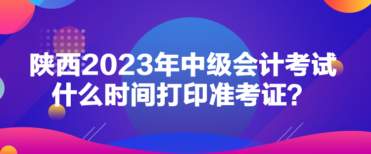陜西2023年中級(jí)會(huì)計(jì)考試什么時(shí)間打印準(zhǔn)考證？