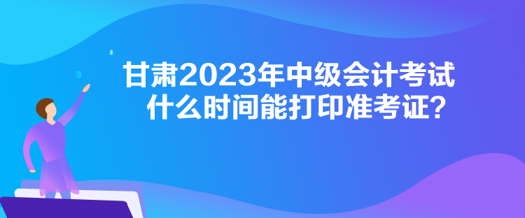 甘肅2023年中級會計考試什么時間能打印準考證？