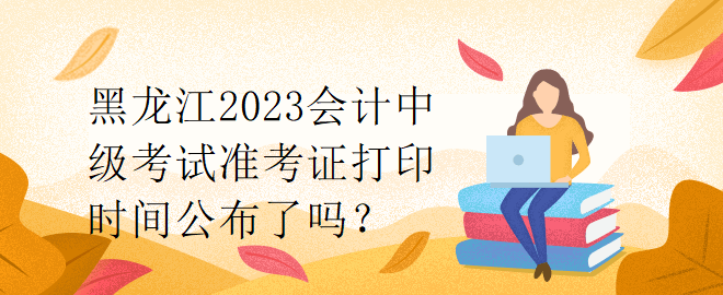黑龍江2023會計中級考試準考證打印時間公布了嗎？