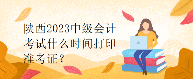 陜西2023中級(jí)會(huì)計(jì)考試什么時(shí)間打印準(zhǔn)考證？