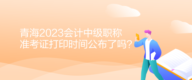 青海2023會計(jì)中級職稱準(zhǔn)考證打印時間公布了嗎？
