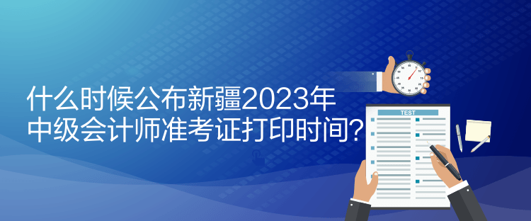 什么時候公布新疆2023年中級會計師準考證打印時間？