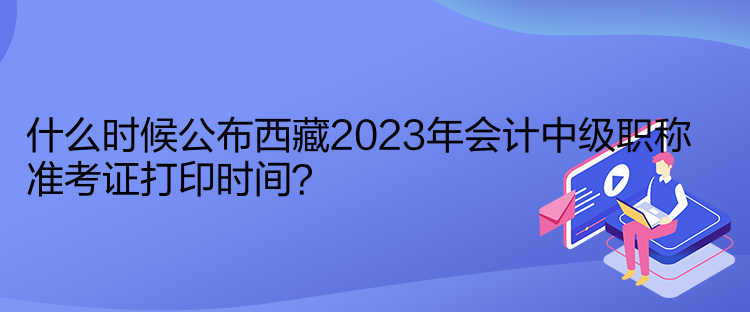 什么時候公布西藏2023年會計中級職稱準(zhǔn)考證打印時間？