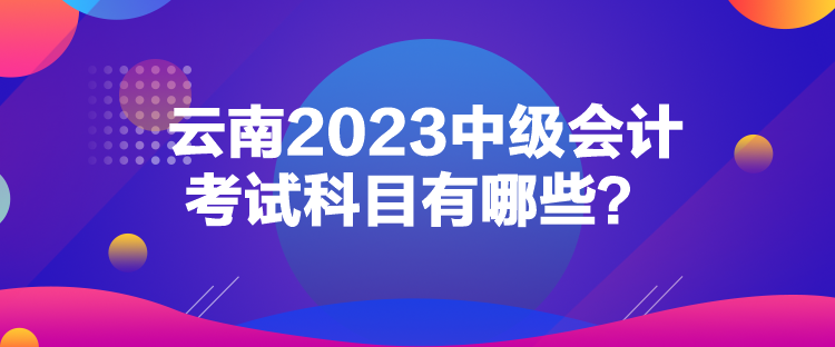 云南2023中級(jí)會(huì)計(jì)考試科目有哪些？