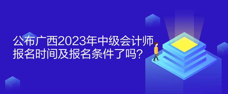 公布廣西2023年中級會計師報名時間及報名條件了嗎？