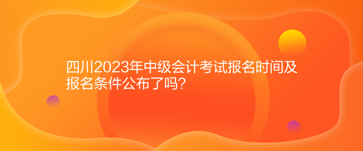 四川2023年中級會計考試報名時間及報名條件公布了嗎？