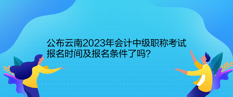 公布云南2023年會計中級職稱考試報名時間及報名條件了嗎？