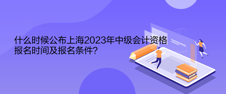 什么時候公布上海2023年中級會計(jì)資格報名時間及報名條件？