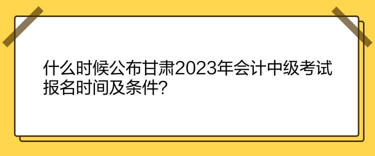什么時(shí)候公布甘肅2023年會(huì)計(jì)中級(jí)考試報(bào)名時(shí)間及條件？