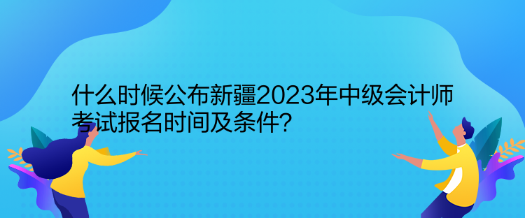 什么時候公布新疆2023年中級會計師考試報名時間及條件？
