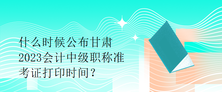 什么時(shí)候公布甘肅2023會(huì)計(jì)中級(jí)職稱準(zhǔn)考證打印時(shí)間？