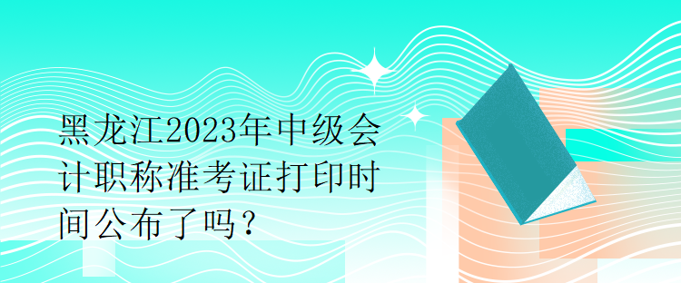 黑龍江2023年中級(jí)會(huì)計(jì)職稱準(zhǔn)考證打印時(shí)間公布了嗎？1
