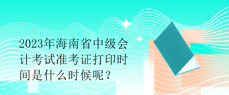 2023年海南省中級會計考試準考證打印時間是什么時候呢？