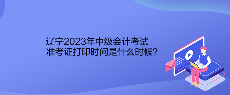 遼寧2023年中級會計考試準(zhǔn)考證打印時間是什么時候？